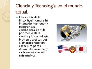Ciencia y Tecnología en el mundo actual. 
Durante toda la historia, el hombre ha intentado mantener y mejorar sus condici...