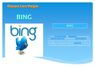 BING 
es un buscador web de Microsoft. Presentado por 
el director ejecutivo de Microsoft, Steve Ballmer el 28 
de mayo de 2009 en la Conferencia All Things Digital en 
San Diego. Fue puesto en línea el 3 de junio de 2009 con 
una versión preliminar publicada el 1 de junio del 2009 
 
