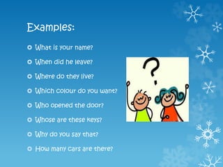 Examples:
 What is your name?
 When did he leave?
 Where do they live?
 Which colour do you want?
 Who opened the door?
 Whose are these keys?
 Why do you say that?
 How many cars are there?
 