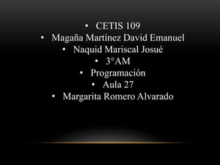 • CETIS 109 
• Magaña Martínez David Emanuel 
• Naquid Mariscal Josué 
• 3°AM 
• Programación 
• Aula 27 
• Margarita Romero Alvarado 
 
