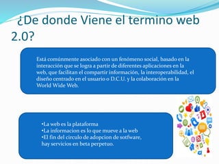 ¿De donde Viene el termino web 
2.0? 
Está comúnmente asociado con un fenómeno social, basado en la 
interacción que se logra a partir de diferentes aplicaciones en la 
web, que facilitan el compartir información, la interoperabilidad, el 
diseño centrado en el usuario o D.C.U. y la colaboración en la 
World WideWeb. 
•La web es la plataforma 
•La informacion es lo que mueve a la web 
•El fin del circulo de adopcion de sotfware, 
hay servicios en beta perpetuo. 
 