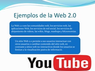 Ejemplos de la Web 2.0 
La Web 2.0 son las comunidades web, los servicios web, las 
aplicaciones Web, los servicios de red social, los servicios de 
alojamiento de videos, las wikis, blogs, mashups y folcsonomías. 
Un sitio Web 2.0 permite a sus usuarios interactuar con 
otros usuarios o cambiar contenido del sitio web, en 
contraste a sitios web no-interactivos donde los usuarios se 
limitan a la visualización pasiva de informació. 
 