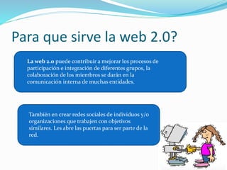 Para que sirve la web 2.0? 
La web 2.0 puede contribuir a mejorar los procesos de 
participación e integración de diferentes grupos, la 
colaboración de los miembros se darán en la 
comunicación interna de muchas entidades. 
También en crear redes sociales de individuos y/o 
organizaciones que trabajen con objetivos 
similares. Les abre las puertas para ser parte de la 
red. 
 
