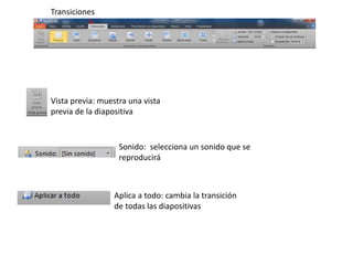 Vista previa: muestra una vista 
previa de la diapositiva 
Sonido: selecciona un sonido que se 
reproducirá 
Aplica a todo: cambia la transición 
de todas las diapositivas 
Transiciones 
 