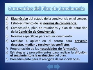a) Diagnóstico del estado de la convivencia en el centro.
b) Establecimiento de las normas de convivencia.
c) Composición, plan de reuniones y plan de actuación
de la Comisión de Convivencia.
d) Normas específicas para el funcionamiento.
e) Medidas a aplicar en el centro para prevenir,
detectar, mediar y resolver los conflictos.
f) Programación de las necesidades de formación.
g) Estrategias y procedimientos para realizar la difusión,
el seguimiento y la evaluación del plan.
h) Procedimiento para la recogida de las incidencias.
 