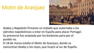 Motin de Aranjuez
Godoy y Napoleón firmaron un tratado que autorizaba a los
ejércitos napoleónicos a estar en España para atacar Portugal.
Su presencia fue aceptada por los borbones pero por el
pueblo no.
El 18 de marzo estalla el Motín de Aranjuez, donde se
concentran Godoy y los reyes, que huyen al sur de España.
 