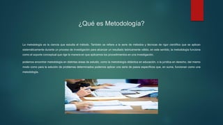 ¿Qué es Metodología?
La metodología es la ciencia que estudia el método. También se refiere a la serie de métodos y técnicas de rigor científico que se aplican
sistemáticamente durante un proceso de investigación para alcanzar un resultado teóricamente válido. en este sentido, la metodología funciona
como el soporte conceptual que rige la manera en que aplicamos los procedimientos en una investigación.
podemos encontrar metodología en distintas áreas de estudio, como la metodología didáctica en educación, o la jurídica en derecho, del mismo
modo como para la solución de problemas determinados podemos aplicar una serie de pasos específicos que, en suma, funcionan como una
metodología.
 
