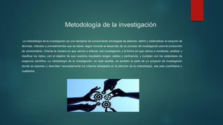 Metodología de la investigación
La metodología de la investigación es una disciplina de conocimiento encargada de elaborar, definir y sistematizar el conjunto de
técnicas, métodos y procedimientos que se deben seguir durante el desarrollo de un proceso de investigación para la producción
de conocimiento. Orienta la manera en que vamos a enfocar una investigación y la forma en que vamos a recolectar, analizar y
clasificar los datos, con el objetivo de que nuestros resultados tengan validez y pertinencia, y cumplan con los estándares de
exigencia científica. La metodología de la investigación, en este sentido, es también la parte de un proyecto de investigación
donde se exponen y describen razonadamente los criterios adoptados en la elección de la metodología, sea esta cuantitativa o
cualitativa.
 