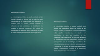Metodología cuantitativa:
La metodología cuantitativa es aquella empleada por las
ciencias naturales o fácticas, que se vale de datos
cuantificables a los cuales accede por observación y
medición. Para su análisis, procede mediante la
utilización de las estadísticas, la identificación de
variables y patrones constantes. Su método de
razonamiento es deductivo, para lo cual trabaja con base
en una muestra representativa del universo estudiado.
Metodología cualitativa
La metodología cualitativa es aquella empleada para
abordar una investigación dentro del campo de las
ciencias sociales y humanísticas. Como tal, se enfoca en
todos aquellos aspectos que no pueden ser
cuantificados, es decir, sus resultados no son
trasladables a las matemáticas, de modo que se trata de
un procedimiento más bien interpretativo, subjetivo, en
contraposición con la metodología cuantitativa. Su
método de razonamiento es inductivo: va de lo particular
a lo universal. En su caso, se accede a los datos para su
análisis e interpretación a través de la observación
directa, las entrevistas o los documentos.
 