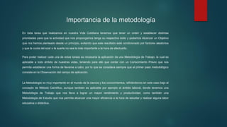 Importancia de la metodología
En toda tarea que realizamos en nuestra Vida Cotidiana tenemos que tener un orden y establecer distintas
prioridades para que la actividad que nos propongamos tenga su respectivo éxito y podamos Alcanzar un Objetivo
que nos hemos planteado desde un principio, evitando que este resultado esté condicionado por factores aleatorios
y que la cuota del azar o la suerte no sea la más importante a la hora de efectuarlo.
Para poder realizar cada una de estas tareas es necesaria la aplicación de una Metodología de Trabajo, la cual es
aplicable a todo ámbito de nuestras vidas, teniendo para ello que contar con un Conocimiento Previo que nos
permita establecer una forma de llevarse a cabo, por lo que se considera siempre que el primer paso metodológico
consiste en la Observación del campo de aplicación.
La Metodología es muy importante en el mundo de la ciencia y los conocimientos, refiriéndonos en este caso bajo el
concepto de Método Científico, aunque también es aplicable por ejemplo al ámbito laboral, donde tenemos una
Metodología de Trabajo que nos lleva a lograr un mayor rendimiento y productividad, como también una
Metodología de Estudio que nos permite alcanzar una mayor eficiencia a la hora de estudiar y realizar alguna labor
educativa o didáctica.
 