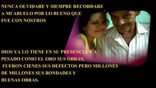 NUNCA OLVIDARE Y SIEMPRE RECORDARE
A MI ABUELO POR LO BUENO QUE
FUE CON NOSTROS
DIOS YA LO TIENE EN SU PRESENCIA Y A
PESADO COMO EL ORO SUS OBRAS,
FUERON CIENES SUS DEFECTOS PERO MILLONES
DE MILLONES SUS BONDADES Y
BUENAS OBRAS.
 
