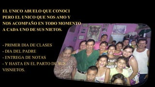 EL UNICO ABUELO QUE CONOCI
PERO EL UNICO QUE NOS AMO Y
NOS ACOMPAÑO EN TODO MOMENTO
A CADA UNO DE SUS NIETOS.
- PRIMER DIA DE CLASES
- DIA DEL PADRE
- ENTREGA DE NOTAS
- Y HASTA EN EL PARTO DE SUS
VISNIETOS.
 