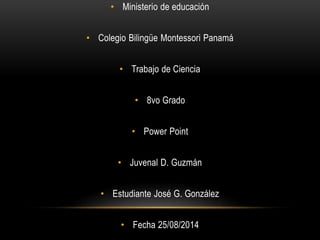 • Ministerio de educación
• Colegio Bilingüe Montessori Panamá
• Trabajo de Ciencia
• 8vo Grado
• Power Point
• Juvenal D. Guzmán
• Estudiante José G. González
• Fecha 25/08/2014
 