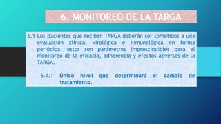 6. MONITOREO DE LA TARGA
6.1 Los pacientes que reciban TARGA deberán ser sometidos a una
evaluación clínica, virológica e inmunológica en forma
periódica; estos son parámetros imprescindibles para el
monitoreo de la eficacia, adherencia y efectos adversos de la
TARGA.
6.1.1 Único nivel que determinará el cambio de
tratamiento.
 