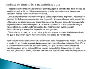 . Proporciona información adicional que permite juzgar la confiabilidad de la medida de
tendencia central. Si los datos se encuentran ampliamente dispersos, la posición
central es menos representativa de los datos.
. Coexisten problemas característicos para datos ampliamente dispersos, debemos ser
capaces de distinguir que presentan esa dispersión antes de abordar esos problemas.
. Comparar las dispersiones de diferentes muestras. Si no se desea tener una amplia
dispersión de valores con respecto al centro de distribución o esto presenta riesgos
inaceptables, necesitamos tener habilidad de reconocerlo y evitar escoger
distribuciones que tengan las dispersiones más grandes.
. Dispersión en la mayoría de los datos, y debemos estar en capacidad de describirla.
Ya que la dispersión ocurre frecuentemente y su grado de variabilidad.
Para calcular la variabilidad que una distribución tiene respecto de su media, se calcula
la media de las desviaciones de las puntuaciones respecto a la media aritmética. Pero
la suma de las desviaciones es siempre cero, así que se adoptan dos clases de
estrategias para salvar este problema. Una es tomando las desviaciones en valor
absoluto (desviación media) y otra es tomando las desviaciones al cuadrado (varianza).
 