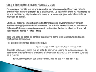 Es la primera medida que vamos a estudiar, se define como la diferencia existente
entre el valor mayor y el menor de la distribución,. Lo notaremos como R. Realmente no
es una medida muy significativa e la mayoría de los casos, pero indudablemente es
muy fácil de cálculo.
El rango o recorrido interarticular es la diferencia entre el valor máximo y el valor
mínimo en un grupo de números aleatorios. Se le suele simbolizar con R'. Obtención
del rango Ordenamos los números según su tamaño. Restamos el valor mínimo del
valor máximo Rango = {(Max - Min)}
para una serie de datos de carácter cuantitativo, como lo es la estatura medida en
centímetros, tendríamos:
es posible ordenar los datos como sigue:
donde la notación x(i) indica que se trata del elemento i-ésimo de la serie de datos. De
este modo, el rango sería la diferencia entre el valor máximo (k) y el mínimo; o, lo que
es lo mismo:
En nuestro ejemplo, con cinco valores, nos da que R = 185-155 = 30.
 