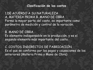 Clasificación de los costos
1.DE ACUERDO A SU NATURALEZA
A. MATERIA PRIMA B. MANO DE OBRA
Forma la mayor parte del costo, es importante como
parámetro de medición y control de la variación.
B. MANO DE OBRA
Es elemento indispensable en la producción, y es el
segundo elemento más importante del costo.
C. COSTOS INDIRECTOS DE FABRICACIÓN
Es el que se conforma por los pagos y causaciones de los
anteriores (Materia Prima y Mano de Obra)
 
