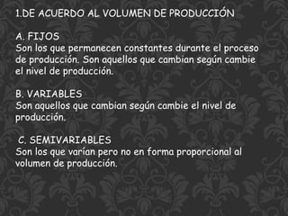 1.DE ACUERDO AL VOLUMEN DE PRODUCCIÓN
A. FIJOS
Son los que permanecen constantes durante el proceso
de producción. Son aquellos que cambian según cambie
el nivel de producción.
B. VARIABLES
Son aquellos que cambian según cambie el nivel de
producción.
C. SEMIVARIABLES
Son los que varían pero no en forma proporcional al
volumen de producción.
 