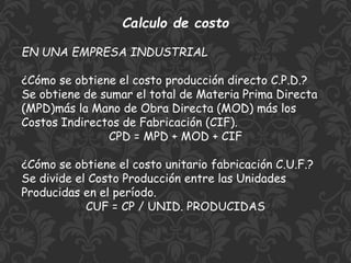 Calculo de costo
EN UNA EMPRESA INDUSTRIAL
¿Cómo se obtiene el costo producción directo C.P.D.?
Se obtiene de sumar el total de Materia Prima Directa
(MPD)más la Mano de Obra Directa (MOD) más los
Costos Indirectos de Fabricación (CIF).
CPD = MPD + MOD + CIF
¿Cómo se obtiene el costo unitario fabricación C.U.F.?
Se divide el Costo Producción entre las Unidades
Producidas en el período.
CUF = CP / UNID. PRODUCIDAS
 