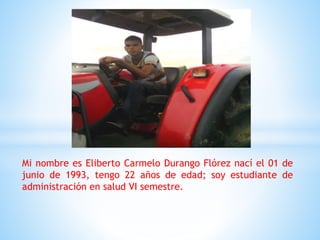 Mi nombre es Eliberto Carmelo Durango Flórez nací el 01 de
junio de 1993, tengo 22 años de edad; soy estudiante de
administración en salud VI semestre.