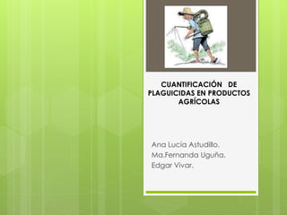 Ana Lucía Astudillo.
Ma.Fernanda Uguña.
Edgar Vivar.
CUANTIFICACIÓN DE
PLAGUICIDAS EN PRODUCTOS
AGRÍCOLAS
 
