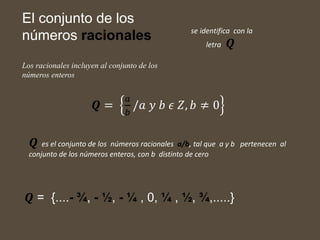 El conjunto de los
números racionales
Los racionales incluyen al conjunto de los
números enteros
𝑸 =
𝑎
𝑏
/𝑎 𝑦 𝑏 𝜖 𝑍, 𝑏 ≠ 0
se identifica con la
letra 𝑸
𝑸 es el conjunto de los números racionales a/b, tal que a y b pertenecen al
conjunto de los números enteros, con b distinto de cero
𝑸 = {....- ¾, - ½, - ¼ , 0, ¼ , ½, ¾,.....}
 