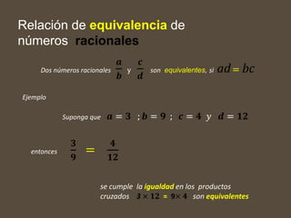 Relación de equivalencia de
números racionales
Dos números racionales
𝒂
𝒃
y
𝒄
𝒅
son equivalentes, si ad= bc
entonces
𝟑
𝟗
=
𝟒
𝟏𝟐
se cumple la igualdad en los productos
cruzados 3 × 𝟏𝟐 = 9× 𝟒 son equivalentes
Ejemplo
Suponga que 𝒂 = 𝟑 ; 𝒃 = 𝟗 ; 𝒄 = 𝟒 𝑦 𝒅 = 𝟏𝟐
 