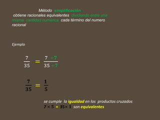 Ejemplo
7
35
=
7 ÷𝟕
35 ÷𝟕
𝟕
𝟑𝟓
=
𝟏
𝟓
Método simplificación
obtiene racionales equivalentes dividiendo entre una
misma cantidad numérica cada término del numero
racional
se cumple la igualdad en los productos cruzados
7 × 𝟓 = 35× 𝟏 son equivalentes
 