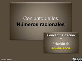 Conjunto de los
Números racionales
Eduardo Lizcano
Conceptualización
Y
Relación de
equivalencia
 