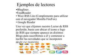 Ejemplos de lectores
•Bloglines
•FeedReader
• Wizz RSS Lite (Complemento para utilizar
con el navegador Mozilla FireFox)
• Google Reader
Una vez que elijamos nuestro Lector de RSS
preferido, basta con ubicar el ícono o logo
de RSS que siempre aparece en distintos
Blogs para suscribirnos a él y comenzar a
recibir las novedades que se incorporen
desde ese momento.
 