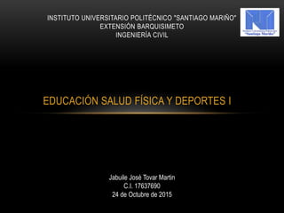 EDUCACIÓN SALUD FÍSICA Y DEPORTES I
INSTITUTO UNIVERSITARIO POLITÉCNICO "SANTIAGO MARIÑO"
EXTENSIÓN BARQUISIMETO
INGENIERÍA CIVIL
Jabuile José Tovar Martin
C.I. 17637690
24 de Octubre de 2015
 