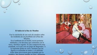 El Salón de la Rue de Moulins
Fue la conclusión de una serie de estudios sobre
las residentes de un prostíbulo de la Rue des
Moulins.
En el ambiente de un burdel, recrea posturas
indolentes y de descanso que contrastan con la
tiesa y hierática regente. Es una composición muy
estudiada, en la que crea un juego de diagonales. A
la izquierda queda un vacío, mientras que las
figuras se acumulan al centro y a la derecha.
Estas obras provocaron gran escándalo por su
 