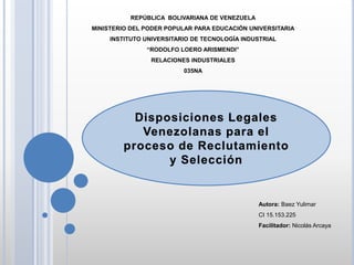 REPÚBLICA BOLIVARIANA DE VENEZUELA
MINISTERIO DEL PODER POPULAR PARA EDUCACIÓN UNIVERSITARIA
INSTITUTO UNIVERSITARIO DE TECNOLOGÍA INDUSTRIAL
“RODOLFO LOERO ARISMENDI”
RELACIONES INDUSTRIALES
035NA
Disposiciones Legales
Venezolanas para el
proceso de Reclutamiento
y Selección
Autora: Baez Yulimar
CI 15.153.225
Facilitador: Nicolás Arcaya
 