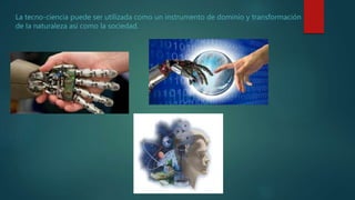 La tecno-ciencia puede ser utilizada como un instrumento de dominio y transformación
de la naturaleza así como la sociedad.
 
