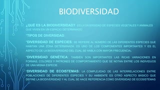 BIODIVERSIDAD
¿QUÉ ES LA BIODIVERSIDAD? ES LA DIVERSIDAD DE ESPECIES VEGETALES Y ANIMALES
QUE VIVEN EN UN ESPACIO DETERMINADO.
*TIPOS DE DIVERSIDAD:
*DIVERSIDAD DE ESPECIES: SE REFIERE AL NÚMERO DE LAS DIFERENTES ESPECIES QUE
HABITAN UNA ZONA DETERMINADA. ES UNO DE LOS COMPONENTES IMPORTANTES Y ES EL
ASPECTO DE LA BIODIVERSIDAD DEL CUAL SE HABLA CON MAYOR FRECUENCIA.
*DIVERSIDAD GENÉTICA: TAMBIÉN SON IMPORTANTES LAS RICAS VARIACIONES EN
FORMAS, COLORES Y PATRONES DE COMPORTAMIENTO QUE SE NOTAN ENTRE LOS INDIVIDUOS
DE UNA MISMA ESPECIE.
*DIVERSIDAD DE ECOISTEMAS: LA COMPLEJIDAD DE LAS INTERRELACIONES ENTRE
POBLACIONES DE DIFERENTES ESPECIES Y SU AMBIENTE ES OTRO ASPECTO BÁSICO QUE
DEFINE LA BIODIVERSIDAD Y AL CUAL SE HACE REFERENCIA COMO DIVERSIDAD DE ECOSISTEMAS
 