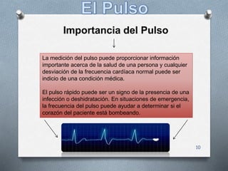 10
Importancia del Pulso
La medición del pulso puede proporcionar información
importante acerca de la salud de una persona y cualquier
desviación de la frecuencia cardíaca normal puede ser
indicio de una condición médica.
El pulso rápido puede ser un signo de la presencia de una
infección o deshidratación. En situaciones de emergencia,
la frecuencia del pulso puede ayudar a determinar si el
corazón del paciente está bombeando.
 