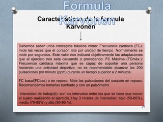 14
Características de la formula
Karvonen
Debemos saber unos conceptos básicos como: Frecuencia cardiaca (FC):
mide las veces que el corazón late por unidad de tiempo. Normalmente se
mide por segundos. Este valor nos indicará objetivamente las adaptaciones
que el ejercicio nos esta causando o provocando. FC Máxima (FCmáx.):
Frecuencia cardiaca máxima que es capaz de soportar una persona
haciendo una actividad deportiva, no es recomendable alcanzar las 200
pulsaciones por minuto (ppm) durante un tiempo superior a 2 minutos.
FC basal(FCbas) o en reposo: Mide las pulsaciones del corazón en reposo.
Recomendamos tomarlas tumbado y con un pulsómetro.
Intensidad de trabajo(I): son los intervalos entre los que se tiene que mover
el sujeto realizando el ejercicio. Hay 3 niveles de intensidad: bajo (50-60%),
medio (70-80%) y alto (80-90 %).
 