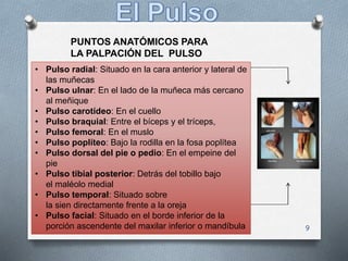 9
• Pulso radial: Situado en la cara anterior y lateral de
las muñecas
• Pulso ulnar: En el lado de la muñeca más cercano
al meñique
• Pulso carotídeo: En el cuello
• Pulso braquial: Entre el bíceps y el tríceps,
• Pulso femoral: En el muslo
• Pulso poplíteo: Bajo la rodilla en la fosa poplítea
• Pulso dorsal del pie o pedio: En el empeine del
pie
• Pulso tibial posterior: Detrás del tobillo bajo
el maléolo medial
• Pulso temporal: Situado sobre
la sien directamente frente a la oreja
• Pulso facial: Situado en el borde inferior de la
porción ascendente del maxilar inferior o mandíbula
PUNTOS ANATÓMICOS PARA
LA PALPACIÓN DEL PULSO
 