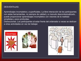 DESVENTAJAS:
Aprendizajes incompletos y superficiales. La libre interacción de los participantes
con estas herramientas, no siempre de calidad y a menudo descontextualizado,
puede proporcionar aprendizajes incompletos con visiones de la realidad
simplistas y poco profundas.
Distracciones. Los participantes al estar frente del ordenador a veces se dedican
a otras actividades en vez de trabajar.
 