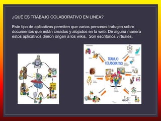 ¿QUÉ ES TRABAJO COLABORATIVO EN LINEA?
Este tipo de aplicativos permiten que varias personas trabajen sobre
documentos que están creados y alojados en la web. De alguna manera
estos aplicativos dieron origen a los wikis. Son escritorios virtuales.
 