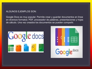 ALGUNOS EJEMPLOS SON:
Google Docs es muy popular. Permite crear y guardar documentos en línea
en diversos formatos: PDF, procesador de palabras, presentaciones y hojas
de cálculo. Una vez creados los documentos se pueden compartir.
 