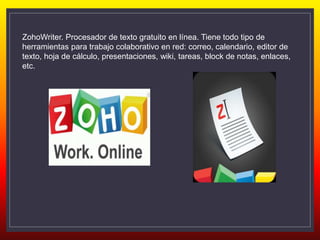ZohoWriter. Procesador de texto gratuito en línea. Tiene todo tipo de
herramientas para trabajo colaborativo en red: correo, calendario, editor de
texto, hoja de cálculo, presentaciones, wiki, tareas, block de notas, enlaces,
etc.
 