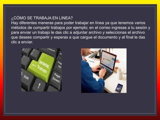 ¿CÓMO SE TRABAJA EN LINEA?
Hay diferentes maneras para poder trabajar en línea ya que tenemos varios
métodos de compartir trabajos por ejemplo; en el correo ingresas a tu sesión y
para enviar un trabajo le das clic a adjuntar archivo y seleccionas el archivo
que desees compartir y esperas a que cargue el documento y al final le das
clic a enviar.
 