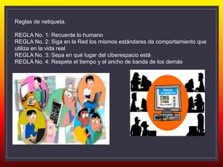 Reglas de netiqueta.
REGLA No. 1: Recuerde lo humano
REGLA No. 2: Siga en la Red los mismos estándares de comportamiento que
utiliza en la vida real
REGLA No. 3: Sepa en qué lugar del ciberespacio está
REGLA No. 4: Respete el tiempo y el ancho de banda de los demás
 