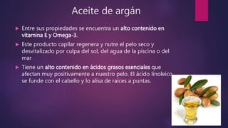 Aceite de argán
 Entre sus propiedades se encuentra un alto contenido en
vitamina E y Omega-3.
 Este producto capilar regenera y nutre el pelo seco y
desvitalizado por culpa del sol, del agua de la piscina o del
mar
 Tiene un alto contenido en ácidos grasos esenciales que
afectan muy positivamente a nuestro pelo. El ácido linoleico
se funde con el cabello y lo alisa de raíces a puntas.
 