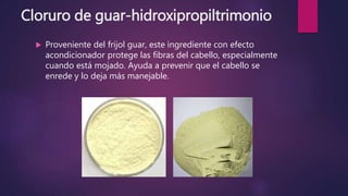 Cloruro de guar-hidroxipropiltrimonio
 Proveniente del frijol guar, este ingrediente con efecto
acondicionador protege las fibras del cabello, especialmente
cuando está mojado. Ayuda a prevenir que el cabello se
enrede y lo deja más manejable.
 