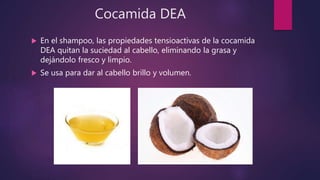 Cocamida DEA
 En el shampoo, las propiedades tensioactivas de la cocamida
DEA quitan la suciedad al cabello, eliminando la grasa y
dejándolo fresco y limpio.
 Se usa para dar al cabello brillo y volumen.
 