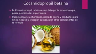 Cocamidopropil betaina
 La Cocamidopropil betaína es un detergente anfotérico que
posee propiedades espumantes.
 Puede aplicarse a shampoos, geles de ducha y productos para
niños. Reduce la irritación causada por otros componentes de
la fórmula.
 