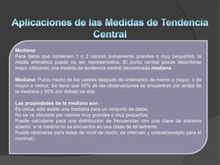 Mediana:
Para datos que contienen 1 o 2 valores sumamente grandes o muy pequeños, la
media aritmética puede no ser representativa. El punto central puede describirse
mejor utilizando una medida de tendencia central denominada mediana.
Mediana: Punto medio de los valores después de ordenarlos de menor a mayor, o de
mayor a menor. Se tiene que 50% de las observaciones se encuentran por arriba de
la mediana y 50% por debajo de ella.
Las propiedades de la mediana son:
Es única, sólo existe una mediana para un conjunto de datos.
No se ve afectada por valores muy grandes o muy pequeños.
Puede calcularse para una distribución de frecuencias con una clase de extremo
abierto, si la medina no se encuentra en una clase de tal extremo.
Puede obtenerse para datos de nivel de razón, de intervalo y ordinal(excepto para el
nominal).
 