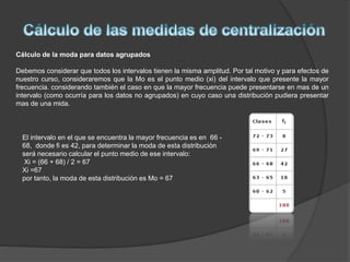 Cálculo de la moda para datos agrupados
Debemos considerar que todos los intervalos tienen la misma amplitud. Por tal motivo y para efectos de
nuestro curso, consideraremos que la Mo es el punto medio (xi) del intervalo que presente la mayor
frecuencia. considerando también el caso en que la mayor frecuencia puede presentarse en mas de un
intervalo (como ocurría para los datos no agrupados) en cuyo caso una distribución pudiera presentar
mas de una mida.
El intervalo en el que se encuentra la mayor frecuencia es en 66 -
68, donde fi es 42, para determinar la moda de esta distribución
será necesario calcular el punto medio de ese intervalo:
Xi = (66 + 68) / 2 = 67
Xi =67
por tanto, la moda de esta distribución es Mo = 67
 